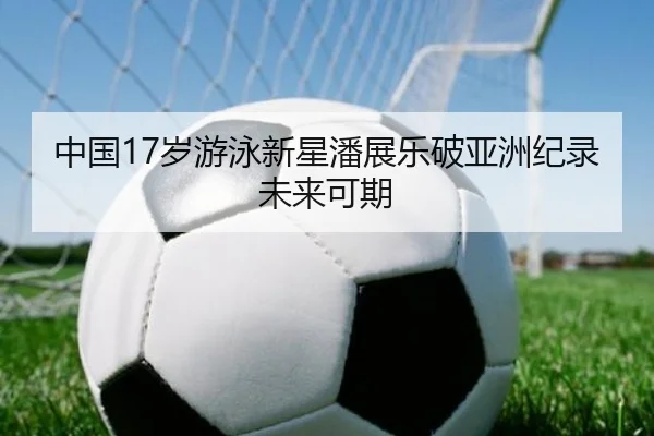 中国17岁游泳新星潘展乐破亚洲纪录未来可期